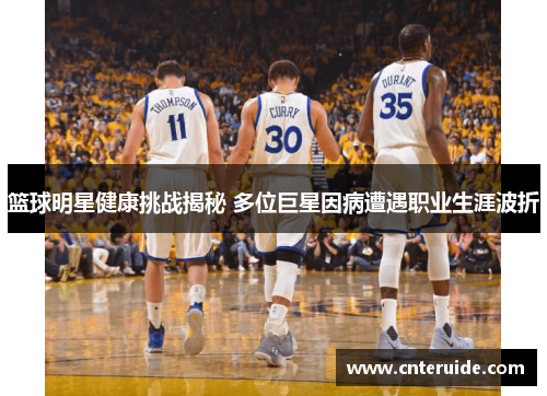 篮球明星健康挑战揭秘 多位巨星因病遭遇职业生涯波折