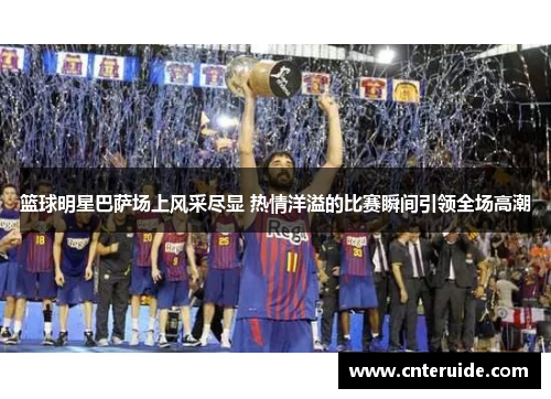 篮球明星巴萨场上风采尽显 热情洋溢的比赛瞬间引领全场高潮