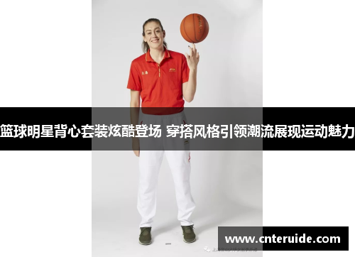 篮球明星背心套装炫酷登场 穿搭风格引领潮流展现运动魅力