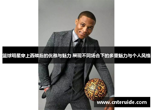 篮球明星穿上西装后的优雅与魅力 展现不同场合下的多重魅力与个人风格