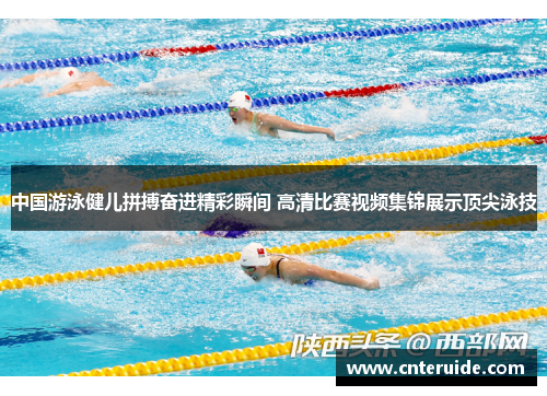 中国游泳健儿拼搏奋进精彩瞬间 高清比赛视频集锦展示顶尖泳技